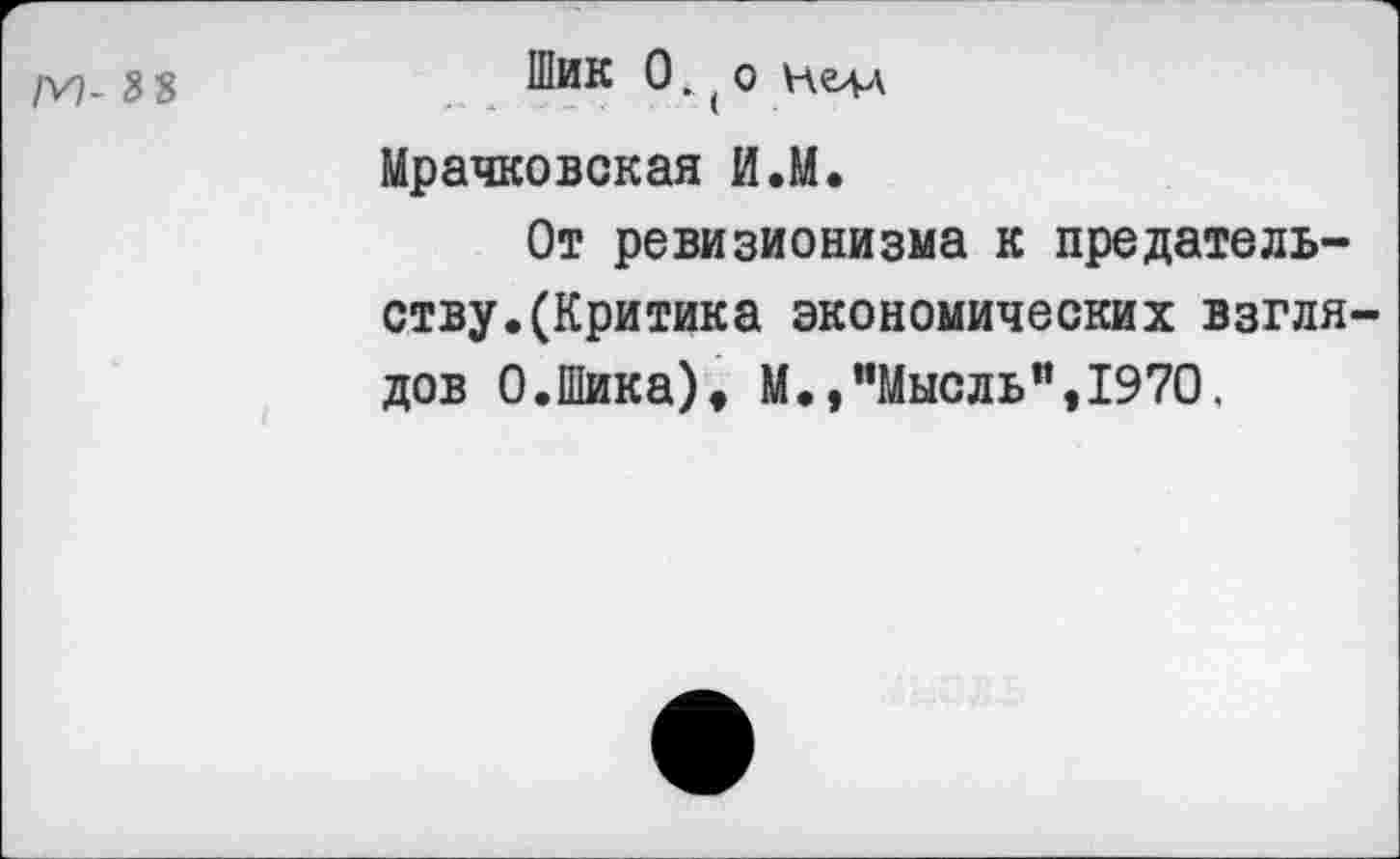 ﻿/V). 3 8	®ик 0 • ( 0
Мрачковская И.М.
От ревизионизма к предательству.(Критика экономических взглядов 0.Шика), М.,"Мысль”,1970.